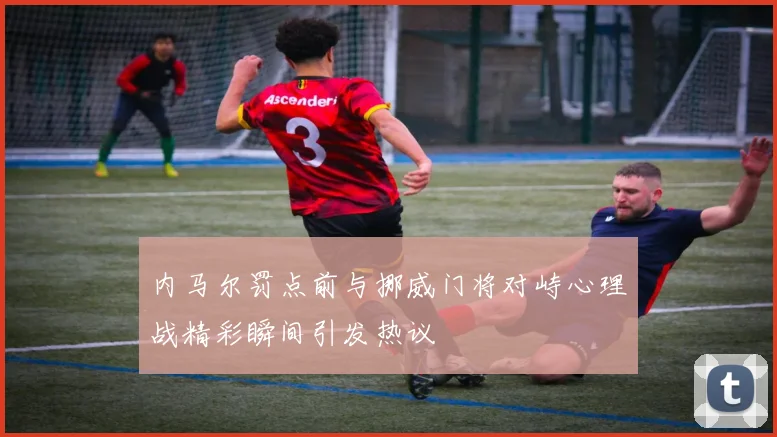 内马尔罚点前与挪威门将对峙心理战精彩瞬间引发热议