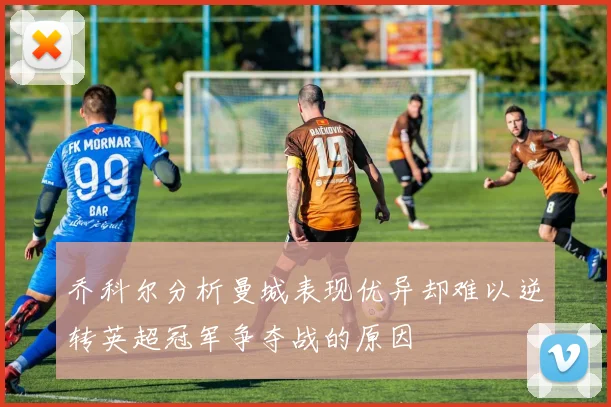 乔科尔分析曼城表现优异却难以逆转英超冠军争夺战的原因