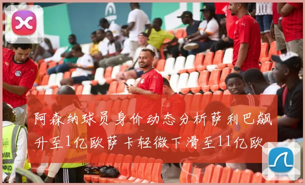 阿森纳球员身价动态分析萨利巴飙升至1亿欧萨卡轻微下滑至11亿欧