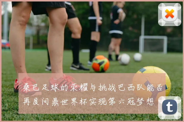 桑巴足球的荣耀与挑战巴西队能否再度问鼎世界杯实现第六冠梦想
