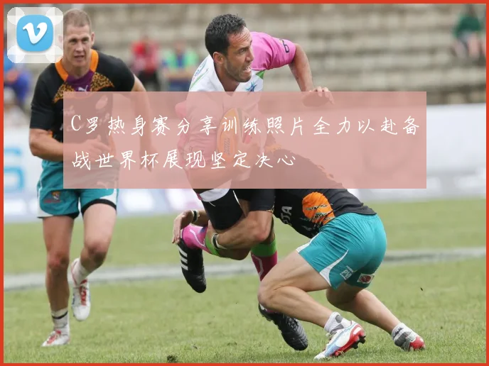 C罗热身赛分享训练照片全力以赴备战世界杯展现坚定决心