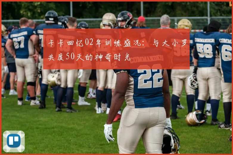 卡卡回忆02年训练盛况：与大小罗共度50天的神奇时光