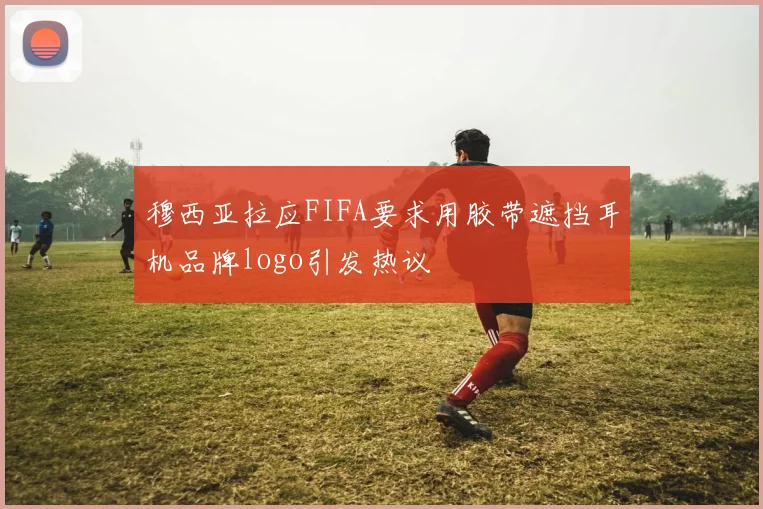 穆西亚拉应FIFA要求用胶带遮挡耳机品牌logo引发热议