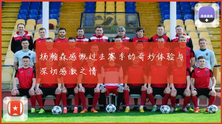 杨瀚森感慨过去赛季的奇妙体验与深切感激之情