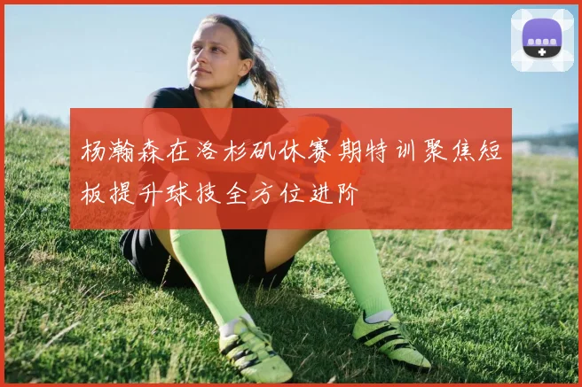 杨瀚森在洛杉矶休赛期特训聚焦短板提升球技全方位进阶