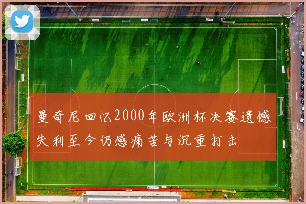 曼奇尼回忆2000年欧洲杯决赛遗憾失利至今仍感痛苦与沉重打击