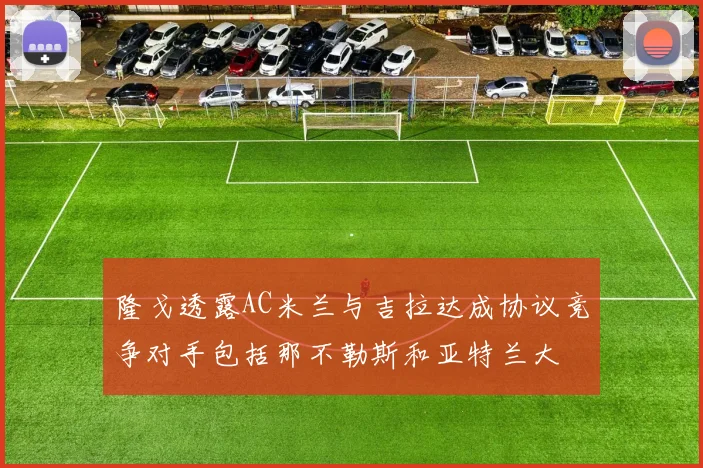 隆戈透露AC米兰与吉拉达成协议竞争对手包括那不勒斯和亚特兰大