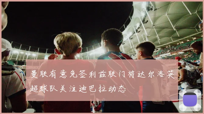 曼联有意免签利兹联门将达尔洛英超球队关注迪巴拉动态